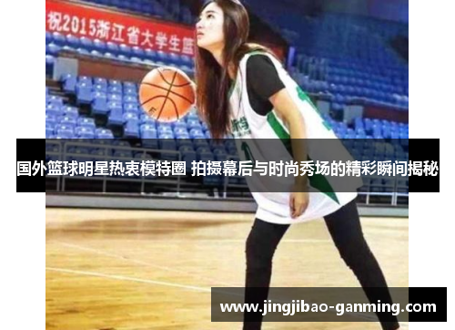 国外篮球明星热衷模特圈 拍摄幕后与时尚秀场的精彩瞬间揭秘