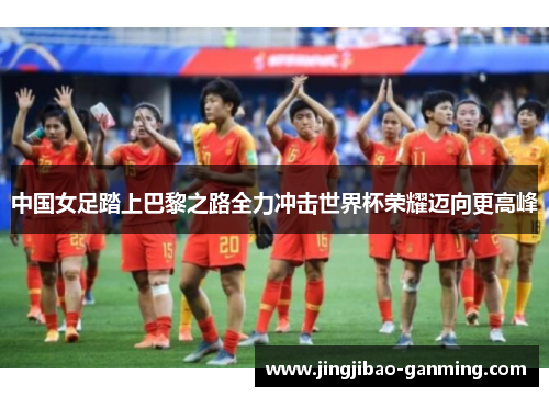 中国女足踏上巴黎之路全力冲击世界杯荣耀迈向更高峰