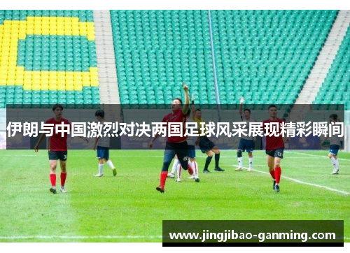 伊朗与中国激烈对决两国足球风采展现精彩瞬间