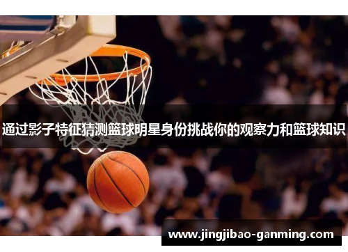 通过影子特征猜测篮球明星身份挑战你的观察力和篮球知识